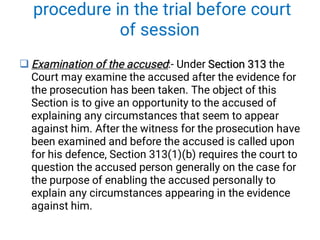 procedure in the trial before court
of session
 Examination of the accused Section 313
Examination of the accused Section 313
Examination of the accused:- Under Section 313 the
Court may examine the accused after the evidence for
the prosecution has been taken. The object of this
Section is to give an opportunity to the accused of
explaining any circumstances that seem to appear
against him. After the witness for the prosecution have
been examined and before the accused is called upon
for his defence, Section 313(1)(b) requires the court to
question the accused person generally on the case for
the purpose of enabling the accused personally to
explain any circumstances appearing in the evidence
against him.
 