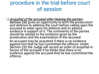 procedure in the trial before court
of session
 Acquittal of the accused after Hearing the parties
Section 232
Acquittal of the accused after Hearing the parties
Section 232
Acquittal of the accused after Hearing the parties
Section 232
Acquittal of the accused after Hearing the parties:-
Section 232 gives an opportunity to both the prosecution
and defence to address the court before calling upon the
accused to enter upon his defence and to adduce
evidence in support of it. The comments of the parties
should be related to the evidence given by the
prosecution and the examination of the accused.
An accused may be acquitted if there is no evidence
against him that he has committed the offence. Under
Section 232 the Judge will record an order of acquittal in
favour of the accused if he thinks that there is no
evidence against the accused that he has committed the
offence.
 