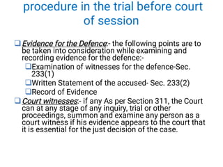 procedure in the trial before court
of session





Evidence for the Defence
Evidence for the Defence:- the following points are to
be taken into consideration while examining and
recording evidence for the defence:-
Examination of witnesses for the defence-Sec.
233(1)
Written Statement of the accused- Sec. 233(2)
Record of Evidence
Court witnesses
Court witnesses:- if any As per Section 311, the Court
can at any stage of any inquiry, trial or other
proceedings, summon and examine any person as a
court witness if his evidence appears to the court that
it is essential for the just decision of the case.
 