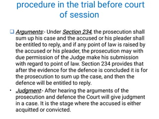 procedure in the trial before court
of session

•
Arguments Section 234
Arguments Section 234
Arguments:- Under Section 234, the prosecution shall
sum up his case and the accused or his pleader shall
be entitled to reply, and if any point of law is raised by
the accused or his pleader, the prosecution may with
due permission of the Judge make his submission
with regard to point of law. Section 234 provides that
after the evidence for the defence is concluded it is for
the prosecution to sum up the case, and then the
defence will be entitled to reply.
Judgment
Judgment:- After hearing the arguments of the
prosecution and defence the Court will give judgment
in a case. It is the stage where the accused is either
acquitted or convicted.
 