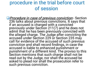 procedure in the trial before court
of session
Procedure in case of previous conviction
Procedure in case of previous conviction:- Section
236 talks about previous convictions. It says that
if an accused is charged with a convicted
previously under Section 211(7) and he does not
admit that he has been previously convicted with
the alleged charge. The Judge after convicting the
accused under Section 229 or Section 235 may
call for evidence of the accused of such previous
conviction and shall record ﬁndings, in case the
accused is liable to enhanced punishment or
punishment of a different kind. The proviso to this
Section mentions that such charge shall not be
read out by the Judge, nor shall the accused be
asked to plead nor shall the prosecution refer to
such previous conviction.
 