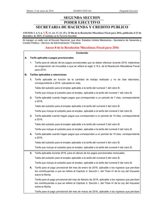 Martes 12 de enero de 2016 DIARIO OFICIAL (Segunda Sección)
SEGUNDA SECCION
PODER EJECUTIVO
SECRETARIA DE HACIENDA Y CREDITO PUBLICO
ANEXOS 3, 4, 5, 6, 7, 8, 11, 14, 17, 23, 25 y 25 Bis de la Resolución Miscelánea Fiscal para 2016, publicada el 23 de
diciembre de 2015. (Continúa en la Tercera Sección)
Al margen un sello con el Escudo Nacional, que dice: Estados Unidos Mexicanos.- Secretaría de Hacienda y
Crédito Público.- Servicio de Administración Tributaria.
Anexo 8 de la Resolución Miscelánea Fiscal para 2016
Contenido
A. Tarifa aplicable a pagos provisionales
1. Tarifa para el cálculo de los pagos provisionales que se deban efectuar durante 2016, tratándose
de enajenación de inmuebles a que se refiere la regla 3.15.4. de la Resolución Miscelánea Fiscal
para 2016.
B. Tarifas aplicables a retenciones
1. Tarifa aplicable en función de la cantidad de trabajo realizado y no de días laborados,
correspondiente a 2016, calculada en días.
Tabla del subsidio para el empleo aplicable a la tarifa del numeral 1 del rubro B.
Tarifa que incluye el subsidio para el empleo, aplicable a la tarifa del numeral 1 del rubro B.
2. Tarifa aplicable cuando hagan pagos que correspondan a un periodo de 7 días, correspondiente
a 2016.
Tabla del subsidio para el empleo aplicable a la tarifa del numeral 2 del rubro B.
Tarifa que incluye el subsidio para el empleo, aplicable a la tarifa del numeral 2 del rubro B.
3. Tarifa aplicable cuando hagan pagos que correspondan a un periodo de 10 días, correspondiente
a 2016.
Tabla del subsidio para el empleo aplicable a la tarifa del numeral 3 del rubro B.
Tarifa que incluye el subsidio para el empleo, aplicable a la tarifa del numeral 3 del rubro B.
4. Tarifa aplicable cuando hagan pagos que correspondan a un periodo de 15 días, correspondiente
a 2016.
Tabla del subsidio para el empleo aplicable a la tarifa del numeral 4 del rubro B.
Tarifa que incluye el subsidio para el empleo, aplicable a la tarifa del numeral 4 del rubro B.
5. Tarifa aplicable durante 2016, para el cálculo de los pagos provisionales mensuales.
Tabla del subsidio para el empleo aplicable a la tarifa del numeral 5 del rubro B.
Tarifa que incluye el subsidio para el empleo, aplicable a la tarifa del numeral 5 del rubro B.
6. Tarifa para el pago provisional del mes de enero de 2016, aplicable a los ingresos que perciban
los contribuyentes a que se refiere el Capítulo II, Sección I, del Título IV de la Ley del Impuesto
sobre la Renta.
Tarifa para el pago provisional del mes de febrero de 2016, aplicable a los ingresos que perciban
los contribuyentes a que se refiere el Capítulo II, Sección I, del Título IV de la Ley del Impuesto
sobre la Renta.
Tarifa para el pago provisional del mes de marzo de 2016, aplicable a los ingresos que perciban
 