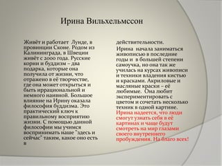 Ирина Вильхельмссон
Живёт и работает Лунде, в
провинции Сконе. Родом из
Калининграда, в Швеции
живёт с 2000 года. Русские
корни и буддизм – два
подарка, которые она
получила от жизни, что
отражено в её творчестве,
где она может открыться и
быть иррациональной и
немного наивной. Большое
влияние на Ирину оказала
философия буддизма. Это
практический ключ к
правильному восприятию
жизни. С помощью данной
философии мы учимся
воспринимать наше "здесь и
сейчас" таким, какое оно есть
в
действительности.
Ирина начала заниматься
живописью в последние
годы и в большей степени
самоучка, но она так же
училась на курсах живописи
и техники владения кистью
и красками. Акриловые и
масляные краски – её
любимые. Она любит
экспериментировать с
цветом и сочетать несколько
техник в одной картине.
Ирина надеется, что люди
смогут узнать себя в её
картинах и чаще будут
смотреть на мир глазами
своего внутреннего
пробуждения. На благо всех!
 