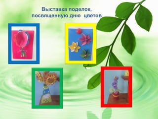 Выставка поделок,
посвященную дню цветов
 