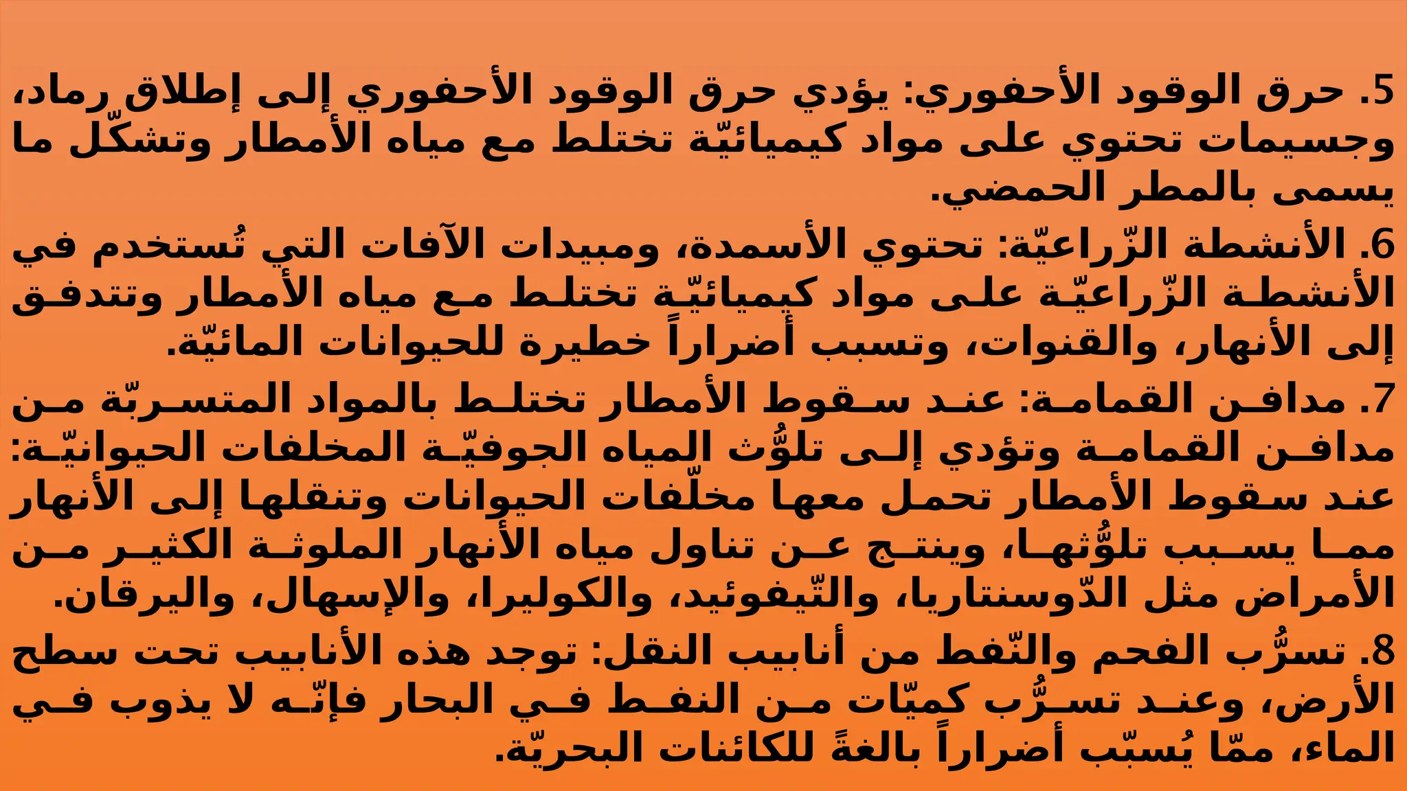 5
: .
،‫رماد‬ ‫إطالق‬ ‫ى‬ ‫إل‬ ‫األحفوري‬ ‫الوقود‬ ‫حرق‬ ‫يؤدي‬ ‫األحفوري‬ ‫الوقود‬ ‫حرق‬
‫ما‬ ‫ل‬ّ‫ك‬‫وتش‬ ‫األمطار‬ ‫مياه‬ ‫ع‬‫م‬ ‫تختلط‬ ‫ة‬ّ‫ي‬‫كيميائ‬ ‫مواد‬ ‫على‬ ‫تحتوي‬ ‫وجسيمات‬
.‫الحمضي‬ ‫بالمطر‬ ‫يسمى‬
6
: .
‫في‬ ‫ستخدم‬ُ‫ت‬ ‫التي‬ ‫اآلفات‬ ‫ومبيدات‬ ،‫األسمدة‬ ‫تحتوي‬ ‫ة‬ّ‫ي‬‫راع‬ّ‫الز‬ ‫األنشطة‬
‫ق‬ ‫وتتدف‬ ‫األمطار‬ ‫مياه‬ ‫ع‬ ‫م‬ ‫ط‬ ‫تختل‬ ‫ة‬ ّ‫ي‬‫كيميائ‬ ‫مواد‬ ‫ى‬ ‫عل‬ ‫ة‬ ّ‫ي‬‫راع‬ّ‫الز‬ ‫ة‬ ‫األنشط‬
.‫ة‬ّ‫ي‬‫المائ‬ ‫للحيوانات‬ ‫خطيرة‬ ً‫أضرارا‬ ‫وتسبب‬ ،‫والقنوات‬ ،‫األنهار‬ ‫إلى‬
7
: .
‫ن‬ ‫م‬ ‫ة‬ّ‫ب‬‫ر‬ ‫المتس‬ ‫بالمواد‬ ‫ط‬ ‫تختل‬ ‫األمطار‬ ‫قوط‬ ‫س‬ ‫د‬ ‫عن‬ ‫ة‬ ‫القمام‬ ‫ن‬ ‫مداف‬
:‫ة‬ ّ‫ي‬‫الحيوان‬ ‫المخلفات‬ ‫ة‬ ّ‫ي‬‫الجوف‬ ‫المياه‬ ‫ث‬ُّ‫تلو‬ ‫ى‬ ‫إل‬ ‫وتؤدي‬ ‫ة‬ ‫القمام‬ ‫ن‬ ‫مداف‬
‫األنهار‬ ‫ى‬ ‫إل‬ ‫ا‬‫وتنقله‬ ‫الحيوانات‬ ‫فات‬ّ‫مخل‬ ‫ا‬ ‫معه‬ ‫ل‬ ‫تحم‬ ‫األمطار‬ ‫قوط‬ ‫س‬ ‫د‬ ‫عن‬
‫ن‬ ‫م‬ ‫ر‬ ‫الكثي‬ ‫ة‬ ‫الملوث‬ ‫األنهار‬ ‫مياه‬ ‫تناول‬ ‫ن‬ ‫ع‬ ‫ج‬ ‫وينت‬ ،‫ا‬ ‫ثه‬ُّ‫تلو‬ ‫بب‬ ‫يس‬ ‫ا‬ ‫مم‬
.‫واليرقان‬ ،‫واإلسهال‬ ،‫والكوليرا‬ ،‫يفوئيد‬ّ‫ت‬‫وال‬ ،‫وسنتاريا‬ّ‫د‬‫ال‬ ‫مثل‬ ‫األمراض‬
8
: .
‫سطح‬ ‫تحت‬ ‫األنابيب‬ ‫هذه‬ ‫توجد‬ ‫النقل‬ ‫أنابيب‬ ‫من‬ ‫فط‬ّ‫ن‬‫وال‬ ‫الفحم‬ ‫ب‬ُّ‫تسر‬
‫ي‬ ‫ف‬ ‫يذوب‬ ‫ال‬ ‫ه‬ ّ‫ن‬‫فإ‬ ‫البحار‬ ‫ي‬ ‫ف‬ ‫ط‬ ‫النف‬ ‫ن‬ ‫م‬ ‫ات‬ّ‫ي‬‫كم‬ ‫ب‬ُّ‫ر‬ ‫تس‬ ‫د‬ ‫وعن‬ ،‫األرض‬
.‫ة‬ّ‫ي‬‫البحر‬ ‫للكائنات‬ ً‫ة‬‫بالغ‬ ً‫أضرارا‬ ‫ب‬ّ‫ب‬‫س‬ُ‫ي‬ ‫ا‬ّ‫م‬‫م‬ ،‫الماء‬
 