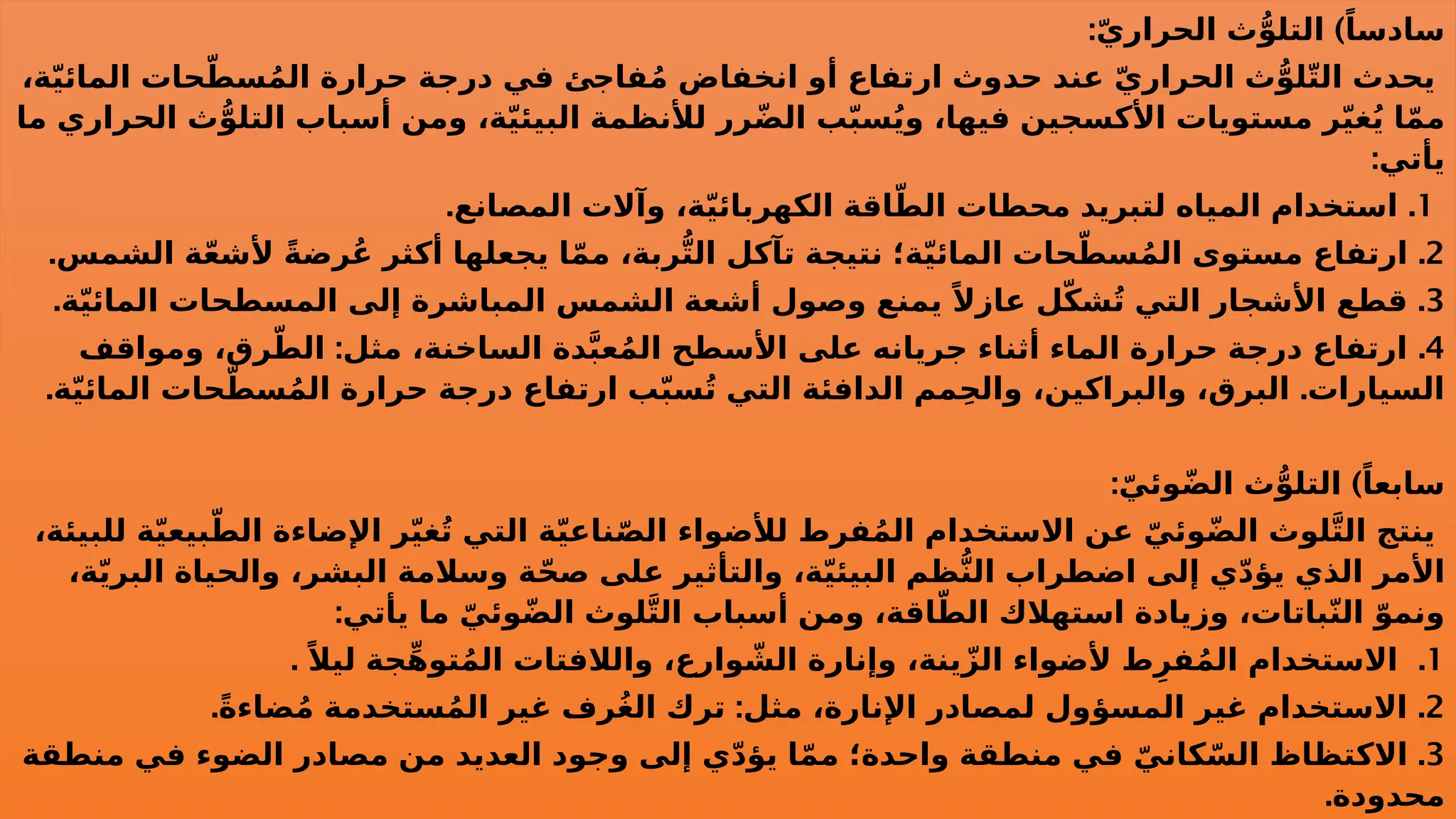 : )
ّ‫ي‬‫الحرار‬ ‫ث‬ُّ‫التلو‬ ً‫سادسا‬
،‫ة‬ّ‫ي‬‫المائ‬ ‫حات‬ّ‫سط‬ُ‫م‬‫ال‬ ‫حرارة‬ ‫درجة‬ ‫في‬ ‫فاجئ‬ُ‫م‬ ‫انخفاض‬ ‫أو‬ ‫ارتفاع‬ ‫حدوث‬ ‫عند‬ ّ‫ي‬‫الحرار‬ ‫ث‬ُّ‫لو‬ّ‫ت‬‫ال‬ ‫يحدث‬
‫ما‬ ‫الحراري‬ ‫ث‬ُّ‫التلو‬ ‫أسباب‬ ‫ومن‬ ،‫ة‬ّ‫ي‬‫البيئ‬ ‫لألنظمة‬ ‫رر‬ّ‫ض‬‫ال‬ ‫ب‬ّ‫ب‬‫س‬ُ‫ي‬‫و‬ ،‫فيها‬ ‫األكسجين‬ ‫مستويات‬ ‫ر‬ّ‫ي‬‫غ‬ُ‫ي‬ ‫ا‬ّ‫م‬‫م‬
:‫يأتي‬
1
. .
‫المصانع‬ ‫وآالت‬ ،‫ة‬ّ‫ي‬‫الكهربائ‬ ‫اقة‬ّ‫الط‬ ‫محطات‬ ‫لتبريد‬ ‫المياه‬ ‫استخدام‬
2
. .
‫الشمس‬ ‫ة‬ّ‫ع‬‫ألش‬ ً‫ة‬‫ُرض‬‫ع‬ ‫أكثر‬ ‫يجعلها‬ ‫ا‬ّ‫م‬‫م‬ ،‫ربة‬ُّ‫ت‬‫ال‬ ‫تآكل‬ ‫نتيجة‬ ‫ة؛‬ّ‫ي‬‫المائ‬ ‫حات‬ّ‫سط‬ُ‫م‬‫ال‬ ‫مستوى‬ ‫ارتفاع‬
3
. .
‫ة‬ّ‫ي‬‫المائ‬ ‫المسطحات‬ ‫إلى‬ ‫المباشرة‬ ‫الشمس‬ ‫أشعة‬ ‫وصول‬ ‫يمنع‬ ً‫عازال‬ ‫ل‬ّ‫ك‬‫ش‬ُ‫ت‬ ‫التي‬ ‫األشجار‬ ‫قطع‬
4
: .
‫ومواقف‬ ،‫رق‬ّ‫الط‬ ‫مثل‬ ،‫الساخنة‬ ‫دة‬َّ‫ب‬‫ع‬ُ‫م‬‫ال‬ ‫األسطح‬ ‫على‬ ‫جريانه‬ ‫أثناء‬ ‫الماء‬ ‫حرارة‬ ‫درجة‬ ‫ارتفاع‬
. .
‫ة‬ّ‫ي‬‫المائ‬ ‫حات‬ّ‫سط‬ُ‫م‬‫ال‬ ‫حرارة‬ ‫درجة‬ ‫ارتفاع‬ ‫ب‬ّ‫ب‬‫س‬ُ‫ت‬ ‫التي‬ ‫الدافئة‬ ‫مم‬ِ‫ح‬‫وال‬ ،‫والبراكين‬ ،‫البرق‬ ‫السيارات‬
: )
ّ‫وئي‬ّ‫ض‬‫ال‬ ‫ث‬ُّ‫التلو‬ ً‫سابعا‬
،‫للبيئة‬ ‫ة‬ّ‫ي‬‫بيع‬ّ‫الط‬ ‫اإلضاءة‬ ‫ر‬ّ‫ي‬‫غ‬ُ‫ت‬ ‫التي‬ ‫ة‬ّ‫ي‬‫ناع‬ّ‫ص‬‫ال‬ ‫لألضواء‬ ‫فرط‬ُ‫م‬‫ال‬ ‫االستخدام‬ ‫عن‬ ّ‫وئي‬ّ‫ض‬‫ال‬ ‫لوث‬َّ‫ت‬‫ال‬ ‫ينتج‬
،‫ة‬ّ‫ي‬‫البر‬ ‫والحياة‬ ،‫البشر‬ ‫وسالمة‬ ‫ة‬ّ‫ح‬‫ص‬ ‫على‬ ‫والتأثير‬ ،‫ة‬ّ‫ي‬‫البيئ‬ ‫ظم‬ُّ‫ن‬‫ال‬ ‫اضطراب‬ ‫إلى‬ ‫ي‬ّ‫د‬‫يؤ‬ ‫الذي‬ ‫األمر‬
:‫يأتي‬ ‫ما‬ ّ‫وئي‬ّ‫ض‬‫ال‬ ‫لوث‬َّ‫ت‬‫ال‬ ‫أسباب‬ ‫ومن‬ ،‫اقة‬ّ‫الط‬ ‫استهالك‬ ‫وزيادة‬ ،‫باتات‬ّ‫ن‬‫ال‬ ّ‫ونمو‬
1
. .
ً‫ليال‬ ‫جة‬ِّ‫ه‬‫تو‬ُ‫م‬‫ال‬ ‫والالفتات‬ ،‫وارع‬ ّ
‫الش‬ ‫وإنارة‬ ،‫ينة‬ّ‫الز‬ ‫ألضواء‬ ‫ط‬ِ‫فر‬ُ‫م‬‫ال‬ ‫االستخدام‬
2
. : .
ً‫ة‬‫ضاء‬ُ‫م‬ ‫ستخدمة‬ُ‫م‬‫ال‬ ‫غير‬ ‫ُرف‬‫غ‬‫ال‬ ‫ترك‬ ‫مثل‬ ،‫اإلنارة‬ ‫لمصادر‬ ‫المسؤول‬ ‫غير‬ ‫االستخدام‬
3
.
‫منطقة‬ ‫في‬ ‫الضوء‬ ‫مصادر‬ ‫من‬ ‫العديد‬ ‫وجود‬ ‫إلى‬ ‫ي‬ّ‫د‬‫يؤ‬ ‫ا‬ّ‫م‬‫م‬ ‫واحدة؛‬ ‫منطقة‬ ‫في‬ ّ‫كاني‬ّ‫الس‬ ‫االكتظاظ‬
.‫محدودة‬
 