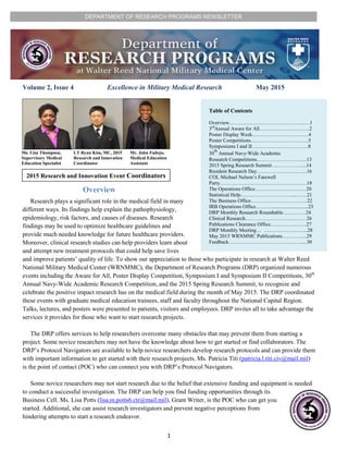 DEPARTMENT OF RESEARCH PROGRAMS NEWSLETTER
1
Volume 2, Issue 4 Excellence in Military Medical Research May 2015
Table of Contents
Overview……………………………………..….1
3rd
Annual Aware for All…….…………………..2
Poster Display Week……………………………4
Poster Competitions…………………………….5
Symposiums I and II……………………………8
30
th
Annual Navy-Wide Academic
Research Competitions………………………...13
2015 Spring Research Summit………………...14
Resident Research Day………………………...16
COL Michael Nelson’s Farewell
Party……………………………………………18
The Operations Office…………………………20
Statistical Help…………………………....……21
The Business Office……………………………22
IRB Operations Office……….............................23
DRP Monthly Research Roundtable…….…….24
Clinical Research………………………………26
Publications Clearance Office…….……..…….27
DRP Monthly Meeting… ………………...…...28
May 2015 WRNMMC Publications…………...29
Feedback…………………………………….....30
Ms. Lisa Thompson,
Supervisory Medical
Education Specialist
LT Ryan Kim, MC, 2015
Research and Innovation
Coordinator
Mr. John Fadoju,
Medical Education
Assistant
Overview
Research plays a significant role in the medical field in many
different ways. Its findings help explain the pathophysiology,
epidemiology, risk factors, and causes of diseases. Research
findings may be used to optimize healthcare guidelines and
provide much needed knowledge for future healthcare providers.
Moreover, clinical research studies can help providers learn about
and attempt new treatment protocols that could help save lives
and improve patients’ quality of life. To show our appreciation to those who participate in research at Walter Reed
National Military Medical Center (WRNMMC), the Department of Research Programs (DRP) organized numerous
events including the Aware for All, Poster Display Competition, Symposium I and Symposium II Competitions, 30th
Annual Navy-Wide Academic Research Competition, and the 2015 Spring Research Summit, to recognize and
celebrate the positive impact research has on the medical field during the month of May 2015. The DRP coordinated
these events with graduate medical education trainees, staff and faculty throughout the National Capital Region.
Talks, lectures, and posters were presented to patients, visitors and employees. DRP invites all to take advantage the
services it provides for those who want to start research projects.
The DRP offers services to help researchers overcome many obstacles that may prevent them from starting a
project. Some novice researchers may not have the knowledge about how to get started or find collaborators. The
DRP’s Protocol Navigators are available to help novice researchers develop research protocols and can provide them
with important information to get started with their research projects. Ms. Patricia Titi (patricia.l.titi.civ@mail.mil)
is the point of contact (POC) who can connect you with DRP’s Protocol Navigators.
Some novice researchers may not start research due to the belief that extensive funding and equipment is needed
to conduct a successful investigation. The DRP can help you find funding opportunities through its
Business Cell. Ms. Lisa Potts (lisa.m.potts6.ctr@mail.mil), Grant Writer, is the POC who can get you
started. Additional, she can assist research investigators and prevent negative perceptions from
hindering attempts to start a research endeavor.
2015 Research and Innovation Event Coordinators
 