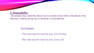 2- Suspendable:
- the speaker may explicitly choose not to commit to the truth or falsehood of the
inference, without giving rise to anomaly or contradiction.
For Examples:
- The water must be warm by now, if not boiling.
- The water must be warm by now, if not cold.
 