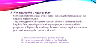 5- Nondetachable: it refers to that:
- Conversational implicatures are not part of the conventional meaning of the
linguistic expression, and;
- They are triggered by the semantic content of what is said rather than its
linguistic form, replacing words with synonyms, or a sentence with its
paraphrase, will generally not change the conversational implicatures that are
generated, assuming the context is identical.
A: Smith doesn’t seem to have a girlfriend these days.
B1: He has been paying a lot of visits to New York lately.
B2: He travels to New York quite frequently, I have noticed.
.
 
