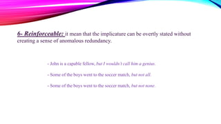 6- Reinforceable: it mean that the implicature can be overtly stated without
creating a sense of anomalous redundancy.
- John is a capable fellow, but I wouldn’t call him a genius.
- Some of the boys went to the soccer match, but not all.
- Some of the boys went to the soccer match, but not none.
 
