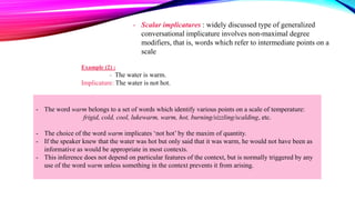Example (2) :
- The water is warm.
Implicature: The water is not hot.
- The word warm belongs to a set of words which identify various points on a scale of temperature:
frigid, cold, cool, lukewarm, warm, hot, burning/sizzling/scalding, etc.
- The choice of the word warm implicates ‘not hot’ by the maxim of quantity.
- If the speaker knew that the water was hot but only said that it was warm, he would not have been as
informative as would be appropriate in most contexts.
- This inference does not depend on particular features of the context, but is normally triggered by any
use of the word warm unless something in the context prevents it from arising.
- Scalar implicatures : widely discussed type of generalized
conversational implicature involves non-maximal degree
modifiers, that is, words which refer to intermediate points on a
scale
 