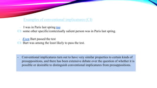 - I was in Paris last spring too
CI: some other specific/contextually salient person was in Paris last spring.
- Even Bart passed the test
CI: Bart was among the least likely to pass the test.
- Conventional implicatures turn out to have very similar properties to certain kinds of
presuppositions, and there has been extensive debate over the question of whether it is
possible or desirable to distinguish conventional implicatures from presuppositions.
Examples of conventional implicatures (CI)
 