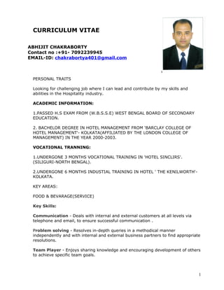 CURRICULUM VITAE
ABHIJIT CHAKRABORTY
Contact no :+91- 7092239945
EMAIL-ID: chakrabortya401@gmail.com
PERSONAL TRAITS
Looking for challenging job where I can lead and contribute by my skills and
abilities in the Hospitality industry.
ACADEMIC INFORMATION:
1.PASSED H.S EXAM FROM (W.B.S.S.E) WEST BENGAL BOARD OF SECONDARY
EDUCATION.
2. BACHELOR DEGREE IN HOTEL MANAGEMENT FROM 'BARCLAY COLLEGE OF
HOTEL MANAGEMENT'- KOLKATA(AFFILIATED BY THE LONDON COLLEGE OF
MANAGEMENT) IN THE YEAR 2000-2003.
VOCATIONAL TRANNING:
1.UNDERGONE 3 MONTHS VOCATIONAL TRAINING IN 'HOTEL SINCLIRS'.
(SILIGURI-NORTH BENGAL).
2.UNDERGONE 6 MONTHS INDUSTIAL TRAINING IN HOTEL ' THE KENILWORTH'-
KOLKATA.
KEY AREAS:
FOOD & BEVARAGE(SERVICE)
Key Skills:
Communication - Deals with internal and external customers at all levels via
telephone and email, to ensure successful communication .
Problem solving - Resolves in-depth queries in a methodical manner
independently and with internal and external business partners to find appropriate
resolutions.
Team Player - Enjoys sharing knowledge and encouraging development of others
to achieve specific team goals.
1
 