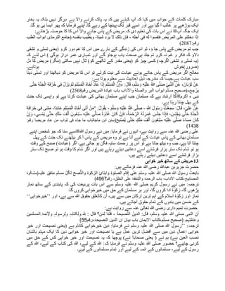‫ہے‬ ‫واال‬ ‫کرنے‬ ‫پاک‬ ‫یہ‬ ‫کہ‬ ‫ہیں‬ ‫کہتے‬ ‫آپ‬ ‫کہ‬ ‫کہا‬ ‫میں‬ ‫جواب‬ ‫کے‬ ‫کلمات‬ ‫مبارک‬
،
‫بخار‬ ‫یہ‬ ‫بلکہ‬ ‫نہیں‬ ‫ہرگز‬
‫گا۔‬ ‫ہو‬ ‫ہی‬ ‫ایسا‬ ‫پھر‬ ‫کہ‬ ‫فرمایا‬ ‫آپنے‬ ‫گا۔‬ ‫رہے‬ ‫کے‬ ‫پہنچا‬ ‫تک‬ ‫قبر‬ ‫اسے‬ ‫اور‬ ‫ہے‬ ‫گیا‬ ‫آ‬ ‫غالب‬ ‫پر‬ ‫بوڑهے‬ ‫ایک‬
‫آپ‬ ‫جگہ‬ ‫ایک‬
‫ﷺ‬
‫اس‬ ‫واال‬ ‫جانے‬ ‫پاس‬ ‫کے‬ ‫مریض‬ ‫کہ‬ ‫دی‬ ‫تعلیم‬ ‫کی‬ ‫بات‬ ‫اس‬ ‫نے‬
‫بڑهائے‬ ‫حوصلہ‬ ‫کا‬ ‫کا‬
:
.‫بنفسه‬ ‫ویطیب‬ ،‫شیئا‬ ‫یرد‬ ‫ال‬ ‫ذلك‬ ‫فإن‬ ، ‫أجله‬ ‫في‬ ‫له‬ ‫فنفسوا‬ ‫المریض‬ ‫على‬ ‫دخلتم‬ ‫إذا‬
(
‫الترمذی‬ ‫جامع‬
‫الطب‬ ‫ابواب‬
:‫رقم‬
2087
)
‫تشفی‬ ‫و‬ ‫تسلی‬ ‫(یعنی‬ ‫کرو‬ ‫دور‬ ‫غم‬ ‫کا‬ ‫اس‬ ‫میں‬ ‫بارے‬ ‫کے‬ ‫زندگی‬ ‫کی‬ ‫اس‬ ‫تو‬ ،‫ؤ‬ ‫جا‬ ‫پاس‬ ‫کے‬ ‫مریض‬ ‫تم‬ ‫جب‬
‫یا‬ ‫صحت‬ ‫ہی‬ ‫جلد‬ ‫تم‬ ‫کرو‬ ‫نہ‬ ‫غم‬ ‫و‬ ‫فکر‬ ‫کہ‬ ‫دالؤ‬
‫کہ‬ ‫لئے‬ ‫اس‬ ) ‫ہوگی‬ ‫دراز‬ ‫عمر‬ ‫تمہاری‬ ‫اور‬ ‫گے‬ ‫ہوجاؤ‬ ‫ب‬
‫(مگر‬ ‫سکتی‬ ‫نہیں‬ ‫ٹال‬ )‫کو‬ ‫لکھے‬ ‫کے‬ ‫مقدر‬ ‫(یعنی‬ ‫کو‬ ‫چیز‬ ‫کسی‬ )‫اگرچہ‬ ‫تشفی‬ ‫و‬ ‫تسلی‬ ‫(یہ‬
‫دل‬ ‫کا‬ ‫مریض‬ )
‫ہوتاہے۔‬ ‫(ضرور)خوش‬
‫دینا‬ ‫تسلی‬ ‫اور‬ ‫دیکھنا‬ ‫کو‬ ‫مریض‬ ‫کا‬ ‫اس‬ ‫تو‬ ‫کرلے‬ ‫نیت‬ ‫کی‬ ‫عیادت‬ ‫ہوئے‬ ‫جاتے‬ ‫پاس‬ ‫کے‬ ‫مریض‬ ‫اگر‬ ‫معالج‬
‫ہے‬ ‫عبادت‬ ‫سب‬
‫ذیل‬ ‫مندرجہ‬ ‫کہ‬ ‫۔جیسا‬
‫احادیث‬
:‫ہے‬ ‫ہوتا‬ ‫معلوم‬ ‫سے‬
:َ‫ل‬‫ا‬َ‫ق‬ ،َ‫م‬َّ‫ل‬َ‫س‬ َ‫و‬ ِ‫ه‬ْ‫ی‬َ‫ل‬َ‫ع‬ ُ‫ہللا‬ ‫ى‬َّ‫ل‬َ‫ص‬ ِ‫ي‬ِ‫ب‬َّ‫ن‬‫ال‬ ِ‫ن‬َ‫ع‬ ،َ‫ان‬َ‫ب‬ ْ‫و‬َ‫ث‬ ْ‫ن‬َ‫ع‬
«
‫ى‬َّ‫ت‬َ‫ح‬ ِ‫ة‬َّ‫ن‬َ‫ج‬ْ‫ال‬ ِ‫ة‬َ‫ف‬ ْ‫ر‬ُ‫خ‬ ‫ي‬ِ‫ف‬ ْ‫ل‬ َ‫ز‬َ‫ی‬ ْ‫م‬َ‫ل‬ َ‫م‬ِ‫ل‬ْ‫س‬ُ‫م‬ْ‫ال‬ ُ‫ہ‬‫َا‬‫خ‬َ‫أ‬ َ‫د‬‫ا‬َ‫ع‬ ‫ا‬َ‫ذ‬ِ‫إ‬ َ‫م‬ِ‫ل‬ْ‫س‬ُ‫م‬ْ‫ال‬ َّ‫ن‬ِ‫إ‬
َ‫ع‬ ِ‫ج‬ ْ‫ر‬َ‫ی‬
»
(
‫والصل‬ ‫البر‬ ‫ابواب‬ ‫مسلم‬ ‫صحیح‬
‫ة‬
‫واآلداب‬
‫عیاد‬ ‫باب‬
‫ة‬
‫رقم‬ ‫المریض‬
2568
)
‫اکرم‬ ‫ء‬ ‫نبی‬
‫ﷺ‬
‫جنت‬ ‫تک‬ ‫واپسی‬ ‫تو‬ ‫ہے‬ ‫کرتا‬ ‫عیادت‬ ‫کی‬ ‫بھائی‬ ‫مسلمان‬ ‫اپنے‬ ‫جب‬ ‫مسلمان‬ ‫کہ‬ ‫ہے‬ ‫ارشاد‬ ‫کا‬
‫ہے‬ ‫رہتا‬ ‫چنتا‬ ‫بھل‬ ‫کے‬
‫۔‬
ِ َّ
‫َّللا‬ َ‫ل‬‫و‬ُ‫س‬ َ‫ر‬ ُ‫ت‬ْ‫ع‬ِ‫م‬َ‫س‬ :َ‫ل‬‫ا‬َ‫ق‬ ،ٍ‫ي‬ِ‫ل‬َ‫ع‬ ْ‫ن‬َ‫ع‬
-
َ‫م‬َّ‫ل‬َ‫س‬ َ‫و‬ ِ‫ه‬ْ‫ی‬َ‫ل‬َ‫ع‬ ُ َّ
‫َّللا‬ ‫ى‬َّ‫ل‬َ‫ص‬
-
ُ‫ہ‬‫َا‬‫خ‬َ‫أ‬ ‫َى‬‫ت‬َ‫أ‬ ْ‫ن‬َ‫م‬" :ُ‫ل‬‫و‬ُ‫ق‬َ‫ی‬
ِ‫ة‬َ‫ف‬‫ا‬ َ‫َر‬‫خ‬ ‫ي‬ِ‫ف‬ ‫َى‬‫ش‬َ‫م‬ ،‫ًا‬‫د‬ِ‫ئ‬‫ا‬َ‫ع‬ َ‫م‬ِ‫ل‬ْ‫س‬ُ‫م‬ْ‫ال‬
َ‫ل‬َ‫م‬ َ‫ف‬ْ‫ل‬َ‫أ‬ َ‫ون‬ُ‫ع‬ْ‫ب‬َ‫س‬ ِ‫ه‬ْ‫ی‬َ‫ل‬َ‫ع‬ ‫ى‬َّ‫ل‬َ‫ص‬ ً‫ة‬ َ‫ْو‬‫د‬ُ‫غ‬ َ‫ان‬َ‫ك‬ ْ‫ن‬ِ‫إ‬َ‫ف‬ ،ُ‫ة‬َ‫م‬ْ‫ح‬َّ‫الر‬ ُ‫ه‬ْ‫ت‬َ‫ر‬َ‫م‬َ‫غ‬ َ
‫س‬َ‫ل‬َ‫ج‬ ‫ا‬َ‫ذ‬ِ‫إ‬َ‫ف‬ ، َ
‫س‬ِ‫ل‬ْ‫ج‬َ‫ی‬ ‫ى‬َّ‫ت‬َ‫ح‬ ِ‫ة‬َّ‫ن‬َ‫ج‬ْ‫ال‬
ْ‫ن‬ِ‫إ‬ َ‫و‬ ،‫ِي‬‫س‬ْ‫ُم‬‫ی‬ ‫ى‬َّ‫ت‬َ‫ح‬ ٍ‫ك‬
ُ‫ی‬ ‫ى‬َّ‫ت‬َ‫ح‬ ٍ‫ك‬َ‫ل‬َ‫م‬ َ‫ف‬ْ‫ل‬َ‫أ‬ َ‫ون‬ُ‫ع‬ْ‫ب‬َ‫س‬ ِ‫ه‬ْ‫ی‬َ‫ل‬َ‫ع‬ ‫ى‬َّ‫ل‬َ‫ص‬ ً‫ء‬‫ا‬َ‫س‬َ‫م‬ َ‫ان‬َ‫ك‬
َ‫ح‬ِ‫ب‬ْ‫ص‬
(
‫ماجة‬ ‫ابن‬ ‫سنن‬
‫مریضا‬ ‫عاد‬ ‫من‬ ‫ثواب‬ ‫فی‬ ‫جاء‬ ‫ما‬ ‫باب‬
‫رقم‬
:
1438
)
‫ہللا‬ ‫رسول‬ ‫نے‬ ‫میں‬ :‫فرمایا‬ ‫نے‬ ‫انہوں‬ ،‫ہے‬ ‫روایت‬ ‫سے‬ ‫عنہ‬ ‫ہللا‬ ‫رضی‬ ‫علی‬
‫ﷺ‬
‫اپنے‬ ‫شخص‬ ‫جو‬ ‫کہ‬ ‫سنا‬ ‫سے‬
‫پھل‬ ‫کے‬ ‫جنت‬ ‫تک‬ ‫بیٹھنے‬ ‫کر‬ ‫آ‬ ‫پاس‬ ‫کے‬ ‫مریض‬ ‫وہ‬ ‫تو‬ ‫ہے‬ ‫آتا‬ ‫لیے‬ ‫کے‬ ‫عیادت‬ ‫پاس‬ ‫کے‬ ‫بھائی‬ ‫مسلمان‬
‫بیٹھ‬ ‫وہ‬ ‫جب‬ ‫ہے۔‬ ‫آتا‬ ‫چنتا‬
‫وقت‬ ‫کے‬ ‫صبح‬ )‫(عیادت‬ ‫اگر‬ ‫ہے۔‬ ‫جاتی‬ ‫ہو‬ ‫فگن‬ ‫سایہ‬ ‫رحمت‬ ‫پر‬ ‫اس‬ ‫تو‬ ‫ہے‬ ‫جاتا‬
‫ستر‬ ‫تک‬ ‫صبح‬ ‫تو‬ ‫ہو‬ ‫وقت‬ ‫کا‬ ‫شام‬ ‫اگر‬ ‫اور‬ ‫ہیں‬ ‫رہتے‬ ‫دیتے‬ ‫دعائیں‬ ‫اسے‬ ‫فرشتے‬ ‫ہزار‬ ‫ستر‬ ‫تک‬ ‫شام‬ ‫تو‬ ‫ہو‬
‫ہیں۔‬ ‫رہتے‬ ‫دیتے‬ ‫دعائیں‬ ‫اسے‬ ‫فرشتے‬ ‫ہزار‬
13
‫۔‬
‫خواہی‬ ‫خیر‬ ‫ساتھ‬ ‫کے‬ ‫مریض‬
‫عنہ‬ ‫ہللا‬ ‫رضی‬ ‫عبدہللا‬ ‫جریربن‬ ‫حضرت‬
‫ہیں‬ ‫فرماتے‬
:
ِ‫ۃ‬‫الصلو‬ ِ‫قام‬ِ‫إ‬ ‫ی‬ٰ‫عل‬ ‫وسلم‬ ‫علیہ‬ ‫ہ‬
‫ّٰللا‬ ‫صلی‬ ‫ہ‬
‫ّٰللا‬ َ‫ل‬‫رسو‬ ُ‫بایعت‬
ِ ‫الزکوۃ‬ ِ‫وایتائ‬
‫والن‬
ِ‫ل‬ُ‫ک‬‫ل‬ ِ‫صح‬
‫مسلم‬
‫علیہ‬ ‫متفق‬
ٰ‫(مشک‬
‫وۃ‬
،‫داب‬ٓ‫ال‬‫ا‬ ‫کتاب‬،‫المصابیح‬
،‫الخلق‬ ‫علی‬ ‫والشفقۃ‬ ‫الرحمۃ‬ ‫باب‬
‫رقم‬
4967
)
‫کہ‬ ‫کی‬ ‫پربیعت‬ ‫بات‬ ‫اس‬ ‫سے‬ ‫وسلم‬ ‫علیہ‬ ‫ہللا‬ ‫صلی‬ ‫کریم‬ ِ‫ل‬‫رسو‬ ‫نے‬ ‫میں‬ :‫ترجمہ‬
‫نماز‬ ‫ساتھ‬ ‫کے‬ ‫پابندی‬
‫گا۔‬ ‫کروں‬ ‫خیرخواہی‬ ‫میں‬ ‫حق‬ ‫کے‬ ‫مسلمان‬ ‫ہر‬ ‫اور‬ ،‫گا‬ ‫کروں‬ ‫ادا‬ ‫ة‬ ٰ
‫زکو‬ ،‫گا‬ ‫پڑهوں‬
‫اور‬ ،‫ہے‬ ‫سے‬ ‫ہللا‬ ‫حقوق‬ ‫کاتعلق‬ ‫ن‬ُ‫ا‬ ،‫ہیں‬ ‫سے‬ ‫میں‬ ‫ارکان‬ ‫ترین‬ ‫اہم‬ ‫کے‬ ‫اسالم‬ ‫ة‬ ٰ
‫زکو‬ ‫اور‬ ‫نماز‬
’’
‫خیرخواہی‬
‘‘
‫ہیں۔‬ ‫جاتے‬ٓ‫ا‬ ‫حقوق‬ ‫تمام‬ ‫کے‬ ‫بندوں‬ ‫میں‬ ‫ضمن‬ ‫کے‬
‫ہے‬ ‫روایت‬ ‫سے‬ ‫عنہ‬ ٰ
‫تعالی‬ ‫ہللا‬ ‫رضی‬ ‫داری‬ ‫تمیم‬ ‫حضرت‬
:
ُ‫الدین‬ :‫قال‬ ،‫وسلم‬ ‫علیہ‬ ‫ہ‬
‫ّٰللا‬ ‫صلی‬ ‫النبی‬ ‫ٔن‬‫ا‬
‫الن‬
ُ‫ۃ‬‫صیح‬
ِ‫ل‬ ‫قلنا‬ ،
َ‫م‬
ِ ‫ہ‬ ِ
‫ّلِل‬ : ‫قال‬ ‫ن؟‬
ِ‫ل‬‫و‬
ِ‫ل‬‫و‬ ٖ‫کتابہ‬
ِٔ‫ال‬‫و‬ ٖ‫رسولہ‬
ِ ‫ئمۃ‬
‫المسلمین‬
‫وعام‬
ِ‫ت‬
‫ہم‬
،‫مسلم‬ ‫(صحیح‬ ‫۔‬
‫االیمان‬ ‫کتاب‬
‫باب‬
‫ان‬ ‫بیان‬
،‫النصیحۃ‬ ‫الدین‬
‫رقم‬
55
)
:‫ترجمہ‬
’’
‫رسول‬
‫خیر‬ ‫اور‬ ‫نصیحت‬ ‫(یعنی‬ ‫ہے‬ ‫کانام‬ ‫خیرخواہی‬ ‫دین‬ :‫فرمایا‬ ‫نے‬ ‫وسلم‬ ‫علیہ‬ ‫ہللا‬ ‫صلی‬ ‫ہللا‬
‫بالشان‬ ‫مہتم‬ ‫ایک‬ ‫کا‬ ‫دین‬ ‫خواہی‬ ‫خیر‬ ‫اور‬ ‫نصیحت‬ ‫یا‬ ‫ہے‬ ‫عمل‬ ‫ترین‬ ‫افضل‬ ‫سے‬ ‫میں‬ ‫دین‬ ِ‫ل‬‫اعما‬ ‫خواہی‬
‫میں‬ ‫حق‬ ‫کے‬ ‫کس‬ ‫خواہی‬ ‫خیر‬ ‫اور‬ ‫نصیحت‬ ‫یہ‬ ‫کہ‬ ‫پوچھا‬ )‫نے‬ ؓ‫صحابہ‬ ‫یعنی‬ ( ‫نے‬ ‫ہم‬ )‫ہے‬ ‫العین‬ ‫نصب‬
‫چاہی‬ ‫کرنی‬
‫کے‬ ‫ہللا‬ ،‫لیے‬ ‫کے‬ ‫کتاب‬ ‫کی‬ ‫ہللا‬ ،‫لیے‬ ‫کے‬ ‫ہللا‬ :‫کہ‬ ‫فرمایا‬ ‫نے‬ ‫وسلم‬ ‫علیہ‬ ‫ہللا‬ ‫صلی‬ ‫حضور‬ ‫ے؟‬
‫لیے۔‬ ‫کے‬ ‫مسلمانوں‬ ‫تمام‬ ‫اور‬ ‫لیے‬ ‫کے‬ ‫ائمہ‬ ‫کے‬ ‫مسلمانوں‬ ،‫لیے‬ ‫کے‬ ‫رسول‬
 
