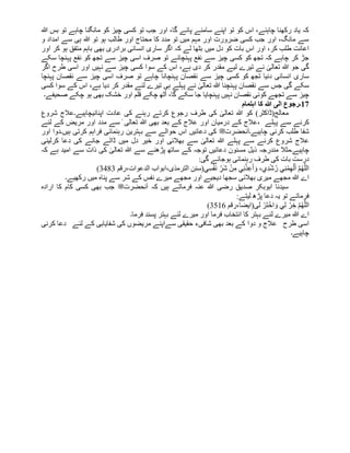 ‫ہللا‬ ‫بس‬ ‫تو‬ ‫چاہے‬ ‫مانگنا‬ ‫کو‬ ‫چیز‬ ‫کسی‬ ‫تو‬ ‫جب‬ ‫اور‬ ،‫گا‬ ‫پائے‬ ‫سامنے‬ ‫اپنے‬ ‫تو‬ ‫کو‬ ‫اس‬ ،‫چاہئے‬ ‫رکھنا‬ ‫یاد‬ ‫کہ‬
‫و‬ ‫امداد‬ ‫سے‬ ‫ہی‬ ‫ہللا‬ ‫تو‬ ‫ہو‬ ‫طالب‬ ‫اور‬ ‫محتاج‬ ‫کا‬ ‫مدد‬ ‫تو‬ ‫میں‬ ‫مہم‬ ‫اور‬ ‫ضرورت‬ ‫کسی‬ ‫جب‬ ‫اور‬ ،‫مانگ‬ ‫سے‬
‫میں‬ ‫دل‬ ‫کو‬ ‫بات‬ ‫اس‬ ‫اور‬ ،‫کر‬ ‫طلب‬ ‫اعانت‬
‫اور‬ ‫کر‬ ‫ہو‬ ‫متفق‬ ‫باہم‬ ‫بھی‬ ‫برادری‬ ‫انسانی‬ ‫ساری‬ ‫اگر‬ ‫کہ‬ ‫لے‬ ‫بٹھا‬
‫سکے‬ ‫پہنچا‬ ‫نفع‬ ‫کو‬ ‫تجھ‬ ‫سے‬ ‫چیز‬ ‫اسی‬ ‫صرف‬ ‫تو‬ ‫پہنچائے‬ ‫نفع‬ ‫سے‬ ‫چیز‬ ‫کسی‬ ‫کو‬ ‫تجھ‬ ‫کہ‬ ‫چاہے‬ ‫کر‬ ‫جڑ‬
‫اگر‬ ‫طرح‬ ‫اسی‬ ‫اور‬ ‫نہیں‬ ‫سے‬ ‫چیز‬ ‫کسی‬ ‫سوا‬ ‫کے‬ ‫اس‬ ،‫ہے‬ ‫دی‬ ‫کر‬ ‫مقدر‬ ‫لیے‬ ‫تیرے‬ ‫نے‬ ٰ
‫تعالی‬ ‫ہللا‬ ‫جو‬ ‫گی‬
‫کسی‬ ‫کو‬ ‫تجھ‬ ‫دنیا‬ ‫انسانی‬ ‫ساری‬
‫پہنچا‬ ‫نقصان‬ ‫سے‬ ‫چیز‬ ‫اسی‬ ‫صرف‬ ‫تو‬ ‫چاہے‬ ‫پہنچانا‬ ‫نقصان‬ ‫سے‬ ‫چیز‬
‫کسی‬ ‫سوا‬ ‫کے‬ ‫اس‬ ،‫ہے‬ ‫دیا‬ ‫کر‬ ‫مقدر‬ ‫لئے‬ ‫تیرے‬ ‫ہی‬ ‫پہلے‬ ‫نے‬ ٰ
‫تعالی‬ ‫ہللا‬ ‫پہنچنا‬ ‫نقصان‬ ‫سے‬ ‫جس‬ ‫گی‬ ‫سکے‬
‫صحیفے۔‬ ‫چکے‬ ‫ہو‬ ‫بھی‬ ‫خشک‬ ‫اور‬ ‫قلم‬ ‫چکے‬ ‫ٹھ‬ُ‫ا‬ ،‫گا‬ ‫سکے‬ ‫جا‬ ‫پہنچایا‬ ‫نہیں‬ ‫نقصان‬ ‫کوئی‬ ‫تجھے‬ ‫سے‬ ‫چیز‬
17
‫اہتما‬ ‫کا‬ ‫ہللا‬ ‫الی‬ ‫۔رجوع‬
‫م‬
‫معالج(ڈاکٹر‬
‫ہللا‬ ‫کو‬ )
‫اپنانی‬ ‫عادت‬ ‫کی‬ ‫رہنے‬ ‫کرتے‬ ‫رجوع‬ ‫طرف‬ ‫کی‬ ٰ
‫تعالی‬
‫شروع‬ ‫چاہیے۔عالج‬
‫پہلے‬ ‫سے‬ ‫کرنے‬
‫ا‬ ‫درمیان‬ ‫کے‬ ‫عالج‬،
‫لئے‬ ‫کے‬ ‫مریض‬ ‫اور‬ ‫مدد‬ ‫سے‬ ٰ ‫تعالی‬ ‫ہللا‬ ‫بھی‬ ‫بعد‬ ‫کے‬ ‫عالج‬ ‫ور‬
‫چاہیے۔آنحضرت‬ ‫کرنی‬ ‫طلب‬ ‫شفا‬
‫ﷺ‬
‫اور‬ ‫ہیں۔دوا‬ ‫کرتی‬ ‫فراہم‬ ‫رہنمائی‬ ‫بہترین‬ ‫سے‬ ‫حوالے‬ ‫اس‬ ‫دعائیں‬ ‫کی‬
‫پہلے‬ ‫سے‬ ‫کرنے‬ ‫شروع‬ ‫عالج‬
‫جانے‬ ‫ڈالے‬ ‫میں‬ ‫دل‬ ‫خیر‬ ‫اور‬ ‫بھالئی‬ ‫سے‬ ٰ
‫تعالی‬ ‫ہللا‬
‫کرلینی‬ ‫دعا‬ ‫کی‬
‫مندرجہ‬ ‫چاہیے۔مثال‬
‫دع‬ ‫مسنون‬ ‫ذیل‬
‫کہ‬ ‫ہے‬ ‫امید‬ ‫سے‬ ‫ذات‬ ‫کی‬ ٰ
‫تعالی‬ ‫ہللا‬ ‫سے‬ ‫پڑهنے‬ ‫ساتھ‬ ‫کے‬ ‫توجہ‬ ‫ائیں‬
:‫گی‬ ‫ہوجائے‬ ‫رہنمائی‬ ‫طرف‬ ‫کی‬ ‫بات‬ ‫درست‬
‫ِي‬‫س‬ْ‫ف‬َ‫ن‬ ِ
‫َر‬‫ش‬ ْ‫ن‬ِ‫م‬ ‫ي‬ِ‫ن‬ْ‫ذ‬ِ‫ع‬َ‫أ‬ َ‫و‬ ،‫ِي‬‫د‬ْ‫ش‬ُ‫ر‬ ‫ي‬ِ‫ن‬ْ‫م‬ِ‫ھ‬ْ‫ل‬َ‫أ‬ َّ‫م‬ُ‫ھ‬َّ‫الل‬
‫رقم‬،‫الدعوات‬ ‫ابواب‬،‫الترمذی‬ ‫(سنن‬
3483
)
‫سے‬ ‫شر‬ ‫کے‬ ‫نفس‬ ‫میرے‬ ‫مجھے‬ ‫اور‬ ‫دیجیے‬ ‫سجھا‬ ‫بھالئی‬ ‫میری‬ ‫مجھے‬ ‫ہللا‬ ‫اے‬
‫رکھیے۔‬ ‫میں‬ ‫پناہ‬
‫آنحضرت‬ ‫کہ‬ ‫ہیں‬ ‫فرماتے‬ ‫عنہ‬ ‫ہللا‬ ‫رضی‬ ‫صدیق‬ ‫ابوبکر‬ ‫سیدنا‬
‫ﷺ‬
‫ارادہ‬ ‫کا‬ ‫کام‬ ‫کسی‬ ‫بھی‬ ‫جب‬
:‫لیتے‬ ‫پڑه‬ ‫دعا‬ ‫یہ‬ ‫تو‬ ‫فرماتے‬
‫ل‬ ْ‫َر‬‫ت‬ْ‫اخ‬ َ‫و‬ ‫ي‬ِ‫ل‬ ْ‫ر‬ ِ‫خ‬ َّ‫م‬ُ‫ھ‬َّ‫الل‬
‫رقم‬،‫ی(ایضا‬
3516
)
‫فرما‬ ‫پسند‬ ‫بہتر‬ ‫لئے‬ ‫میرے‬ ‫اور‬ ‫فرما‬ ‫انتخاب‬ ‫کا‬ ‫بہتر‬ ‫لئے‬ ‫میرے‬ ‫ہللا‬ ‫اے‬
‫۔‬
‫دوا‬ ‫و‬ ‫عالج‬ ‫طرح‬ ‫اسی‬
‫کرنی‬ ‫دعا‬ ‫لئے‬ ‫کے‬ ‫شفایابی‬ ‫کی‬ ‫مریضوں‬ ‫سےاپنے‬ ‫حقیقی‬ ‫شافیء‬ ‫بھی‬ ‫بعد‬ ‫کے‬
‫چاہیے۔‬
 