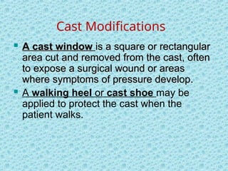 Cast Modifications
 A cast window
A cast window is a square or rectangular
is a square or rectangular
area cut and removed from the cast, often
area cut and removed from the cast, often
to expose a surgical wound or areas
to expose a surgical wound or areas
where symptoms of pressure develop.
where symptoms of pressure develop.
 A walking heel or cast shoe may be
applied to protect the cast when the
patient walks.
 