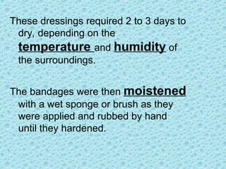 These dressings required 2 to 3 days to
dry, depending on the
temperature and humidity of
the surroundings.
The bandages were then moistened
with a wet sponge or brush as they
were applied and rubbed by hand
until they hardened.
 