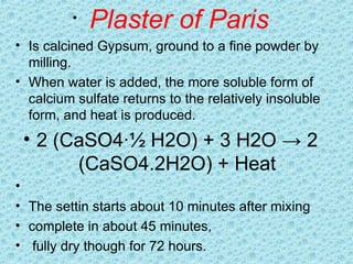 • Plaster of Paris
• Is calcined Gypsum, ground to a fine powder by
milling.
• When water is added, the more soluble form of
calcium sulfate returns to the relatively insoluble
form, and heat is produced.
• 2 (CaSO4·½ H2O) + 3 H2O → 2
(CaSO4.2H2O) + Heat
•
• The settin starts about 10 minutes after mixing
• complete in about 45 minutes,
• fully dry though for 72 hours.
 