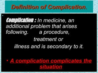 Definition of Complication
Definition of Complication.
.
•
Complication : In medicine, an
additional problem that arises
following. a procedure,
treatment or
illness and is secondary to it.
• A complication complicates the
situation
 