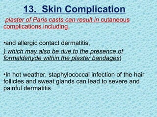 plaster of Paris casts can result in cutaneous
complications including
•and allergic contact dermatitis,
) which may also be due to the presence of
formaldehyde within the plaster bandages(
•In hot weather, staphylococcal infection of the hair
follicles and sweat glands can lead to severe and
painful dermatitis
13. Skin Complication
 