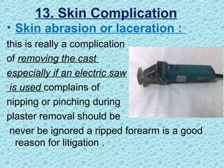 • Skin abrasion or laceration :
this is really a complication
of removing the cast
especially if an electric saw
is used complains of
nipping or pinching during
plaster removal should be
never be ignored a ripped forearm is a good
reason for litigation .
13. Skin Complication
 