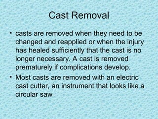 Cast Removal
• casts are removed when they need to be
changed and reapplied or when the injury
has healed sufficiently that the cast is no
longer necessary. A cast is removed
prematurely if complications develop.
• Most casts are removed with an electric
cast cutter, an instrument that looks like a
circular saw
 