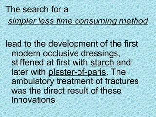 The search for a
simpler less time consuming method
lead to the development of the first
modern occlusive dressings,
stiffened at first with starch and
later with plaster-of-paris. The
ambulatory treatment of fractures
was the direct result of these
innovations
 