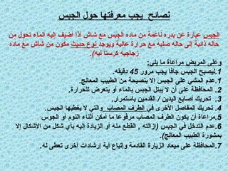 ‫الجبس‬ ‫حول‬ ‫معرفتها‬ ‫يجب‬ ‫نصائح‬
‫الجبس‬
‫من‬ ‫تحول‬ ‫الماء‬ ‫إليه‬ ‫أضيف‬ ‫أذا‬ ‫شاش‬ ‫مع‬ ‫الجبس‬ ‫ماده‬ ‫من‬ ‫ناعمة‬ ‫بدره‬ ‫عن‬ ‫عبارة‬
‫ويوجد‬ ‫عالية‬ ‫حرارة‬ ‫مع‬ ‫صلبه‬ ‫حاله‬ ‫إلى‬ ‫ذائبة‬ ‫حاله‬
‫يث‬x‫د‬‫ح‬ ‫نوع‬
‫ماده‬ ‫مع‬ ‫شاش‬ ‫من‬ ‫مكون‬
.)‫ليه‬ ‫كرستا‬ ‫زجاجيه‬
:‫يلي‬ ‫ما‬ ‫مراعاة‬ ‫المريض‬ ‫وعلى‬
1
.
‫مرور‬ ‫يجب‬ ‫جافا‬ ‫الجبس‬ ‫ليصبح‬
45
.‫دقيقه‬
1
. .
‫المعالج‬ ‫الطبيب‬ ‫من‬ ‫بنصيحة‬ ‫إال‬ ‫الجبس‬ ‫على‬ ‫المشي‬ ‫عدم‬
2
. .
‫للحرارة‬ ‫يتعرض‬ ‫أو‬ ‫بالماء‬ ‫الجبس‬ ‫يبتل‬ ‫ال‬ ‫أن‬ ‫على‬ ‫المحافظة‬
3
. / .
‫باستمرار‬ ‫القدمين‬ ‫اليدين‬ ‫أصابع‬ ‫تحريك‬
4
.
‫في‬ ‫األخرى‬ ‫المفاصل‬ ‫تحريك‬
‫المصاب‬ ‫الطرف‬
.‫الجبس‬ ‫يغطيها‬ ‫ال‬ ‫والتي‬
5
.
‫الجوس‬ ‫أو‬ ‫النوم‬ ‫أثناء‬ ‫أمكن‬ ‫ما‬ ‫مرفوعا‬ ‫المصاب‬ ‫الطرف‬ ‫يكون‬ ‫أن‬ ‫مراعاة‬
6
, ( .
‫إال‬ ‫األشكال‬ ‫من‬ ‫شكل‬ ‫بأي‬ ‫إليه‬ ‫الزيادة‬ ‫أو‬ ‫منه‬ ‫القطع‬ ‫إزالته‬ ‫الجبس‬ ‫في‬ ‫التدخل‬ ‫عدم‬
.)‫المعالج‬ ‫الطبيب‬ ‫بمشورة‬
7
.
‫له‬ ‫تعطى‬ ‫أخرى‬ ‫إرشادات‬ ‫أية‬ ‫وإتباع‬ ‫القادمة‬ ‫الزيارة‬ ‫ميعاد‬ ‫على‬ ‫المحافظة‬
.
 