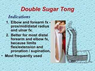 Double Sugar Tong
1. Elbow and forearm fx -
prox/mid/distal radius
and ulnar fx.
2. Better for most distal
forearm and elbow fx,
because limits
flex/extension and
pronation / supination,
• Most frequently used
Indications
 