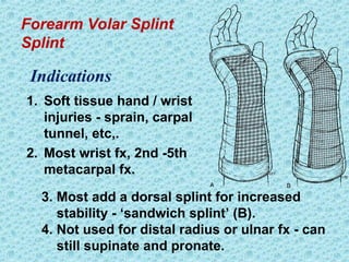 Forearm Volar Splint
Splint
1. Soft tissue hand / wrist
injuries - sprain, carpal
tunnel, etc,.
2. Most wrist fx, 2nd -5th
metacarpal fx.
Indications
3. Most add a dorsal splint for increased
stability - ‘sandwich splint’ (B).
4. Not used for distal radius or ulnar fx - can
still supinate and pronate.
 