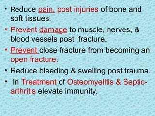 • Reduce pain, post injuries of bone and
soft tissues.
• Prevent damage to muscle, nerves, &
blood vessels post fracture.
• Prevent close fracture from becoming an
open fracture.
• Reduce bleeding & swelling post trauma.
• In Treatment of Osteomyelitis & Septic-
arthritis elevate immunity.
 