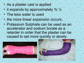 • As a plaster cast is applied
• it expands by approximately % ½
• The less water is used
• the more linear expansion occurs.
• Potassium Sulphate can be used as an
accelerator and sodium borate as a
retarder in order that the plaster can be
caused to set more quickly or slowly.
 