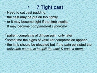 • 7 Tight cast
• Need to cut cast padding.
• the cast may be put on too tightly.
the cast may be put on too tightly.
• or it may become tight
or it may become tight if the limb swells.
if the limb swells.
• It may become compartment syndrome
patient complains of diffuse pain only later
patient complains of diffuse pain only later
sometime the signs of vascular compression appear.
sometime the signs of vascular compression appear.
the limb should be elevated but if the pain persisted the
the limb should be elevated but if the pain persisted the
only safe course is to split the cast & ease it open.
 