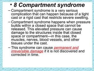 • 8 Compartment syndrome
– Compartment syndrome is a very serious
complication that can happen because of a tight
cast or a rigid cast that restricts severe swelling.
– Compartment syndrome happens when pressure
builds within a closed space that cannot be
released. This elevated pressure can cause
damage to the structures inside that closed
space or compartment—in this case, the
muscles, nerves, blood vessels, and other
tissues under the cast.
– This syndrome can cause permanent and
irreversible damage if it is not discovered and
corrected in time.
 