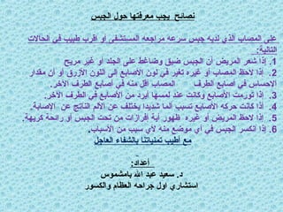 ‫الجبس‬ ‫حول‬ ‫معرفتها‬ ‫يجب‬ ‫نصائح‬
‫الحاالت‬ ‫في‬ ‫طبيب‬ ‫اقرب‬ ‫أو‬ ‫المستشفى‬ ‫مراجعه‬ ‫سرعه‬ ‫جبس‬ ‫لديه‬ ‫الذي‬ ‫المصاب‬ ‫على‬
:‫التالية‬
1
.
‫مريح‬ ‫غير‬ ‫أو‬ ‫الجلد‬ ‫على‬ ‫وضاغط‬ ‫ضيق‬ ‫الجبس‬ ‫أن‬ ‫المريض‬ ‫شعر‬ ‫إذا‬
2
‫مقدار‬ ‫أن‬ ‫أو‬ ‫األزرق‬ ‫اللون‬ ‫إلى‬ ‫األصابع‬ ‫لون‬ ‫في‬ ‫تغير‬ ‫غيره‬ ‫أو‬ ‫المصاب‬ ‫الحظ‬ ‫إذا‬ .
.‫اآلخر‬ ‫الطرف‬ ‫أصابع‬ ‫في‬ ‫منه‬ ‫أقل‬ ‫المصاب‬ ‫الطرف‬ ‫أصابع‬ ‫في‬ ‫اإلحساس‬
3
.‫اآلخر‬ ‫الطرف‬ ‫في‬ ‫األصابع‬ ‫من‬ ‫أبرد‬ ‫لمسها‬ ‫عند‬ ‫وكانت‬ ‫األصابع‬ ‫تورمت‬ ‫إذا‬ .
4
.‫اإلصابة‬ ‫عن‬ ‫الناتج‬ ‫األلم‬ ‫عن‬ ‫يختلف‬ ‫شديدا‬ ‫ألما‬ ‫تسبب‬ ‫األصابع‬ ‫حركه‬ ‫كانت‬ ‫أذا‬ .
5
.‫كريهة‬ ‫رائحة‬ ‫أو‬ ‫الجبس‬ ‫تحت‬ ‫من‬ ‫إفرازات‬ ‫أية‬ ‫ظهور‬ ‫غيره‬ ‫أو‬ ‫المريض‬ ‫الحظ‬ ‫إذا‬ .
6
‫األسباب‬ ‫من‬ ‫سبب‬ ‫ألي‬ ‫منه‬ ‫موضع‬ ‫أي‬ ‫في‬ ‫الجبس‬ ‫انكسر‬ ‫إذا‬ .
.
‫العاجل‬ ‫بالشفاء‬ ‫تمنياتنا‬ ‫أطيب‬ ‫مع‬
:‫أعداد‬
‫بامشموس‬ ‫اهلل‬ ‫عبد‬ ‫سعيد‬ .‫د‬
‫والكسور‬ ‫العظام‬ ‫جراحه‬ ‫اول‬ ‫استشاري‬
 