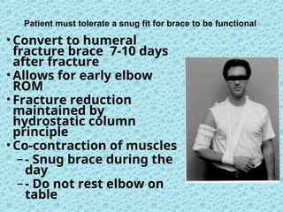 Patient must tolerate a snug fit for brace to be functional
•Convert to humeral
fracture brace 7-10 days
after fracture
•Allows for early elbow
ROM
•Fracture reduction
maintained by
hydrostatic column
principle
•Co-contraction of muscles
–- Snug brace during the
day
–- Do not rest elbow on
table
 