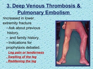 3. Deep Venous Thrombosis &
Pulmonary Embolism
•increased in lower
extremity fracture
–Ask about previous
history.
– and family history.
–Indications for
prophylaxis debated.
Leg pain or tenderness
. Swelling of the leg
. Reddening the leg
 
