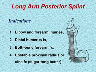 Long Arm Posterior Splint
1. Elbow and forearm injuries,
2. Distal humerus fx,
3. Both-bone forearm fx,
4. Unstable proximal radius or
ulna fx (sugar-tong better)
Indications
 