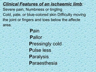 Clinical Features of an ischaemic limb:
Severe pain, Numbness or tingling
Cold, pale, or blue-colored skin Difficulty moving
the joint or fingers and toes below the affecte
area.
Pain
Pallor
Pressingly cold
Pulse less
Paralysis
Paraesthesia
 