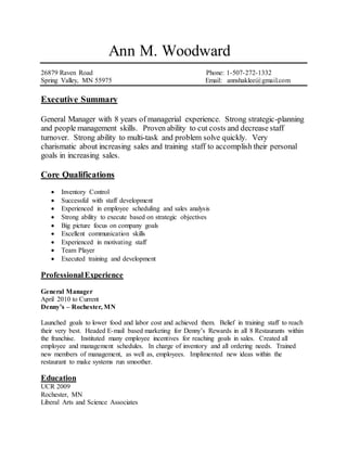 Ann M. Woodward
26879 Raven Road Phone: 1-507-272-1332
Spring Valley, MN 55975 Email: annshaklee@gmail.com
Executive Summary
General Manager with 8 years of managerial experience. Strong strategic-planning
and people management skills. Proven ability to cut costs and decrease staff
turnover. Strong ability to multi-task and problem solve quickly. Very
charismatic about increasing sales and training staff to accomplish their personal
goals in increasing sales.
Core Qualifications
 Inventory Control
 Successful with staff development
 Experienced in employee scheduling and sales analysis
 Strong ability to execute based on strategic objectives
 Big picture focus on company goals
 Excellent communication skills
 Experienced in motivating staff
 Team Player
 Executed training and development
ProfessionalExperience
General Manager
April 2010 to Current
Denny’s – Rochester, MN
Launched goals to lower food and labor cost and achieved them. Belief in training staff to reach
their very best. Headed E-mail based marketing for Denny’s Rewards in all 8 Restaurants within
the franchise. Instituted many employee incentives for reaching goals in sales. Created all
employee and management schedules. In charge of inventory and all ordering needs. Trained
new members of management, as well as, employees. Implimented new ideas within the
restaurant to make systems run smoother.
Education
UCR 2009
Rochester, MN
Liberal Arts and Science Associates
 