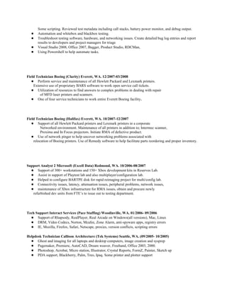 Some scripting. Reviewed test metadata including call stacks, battery power monitor, and debug output.
● Automation and whitebox and blackbox testing.
● Troubleshoot testing software, hardware, and networking issues. Create detailed bug log entries and report
results to developers and project managers for triage
● Visual Studio 2008, Office 2007, Bugger, Product Studio, RDCMan,
● Using Powershell to help automate tasks.
Field Technician Boeing (Clarity) Everett, WA. 12/2007-03/2008
● Perform service and maintenance of all Hewlett Packard and Lexmark printers.
Extensive use of proprietary BARS software to work open service call tickets.
● Utilization of resources to find answers to complex problems in dealing with repair
of MFD laser printers and scanners.
● One of four service technicians to work entire Everett Boeing facility.
Field Technician Boeing (Halifax) Everett, WA. 10/2007-12/2007
● Support of all Hewlett Packard printers and Lexmark printers in a corporate
Networked environment. Maintenance of all printers in addition to; Intermec scanner,
Proxima and In Focus projectors. Initiate RMA of defective product.
● Use of network pinger to help uncover networking problems associated with
relocation of Boeing printers. Use of Remedy software to help facilitate parts reordering and proper inventory.
Support Analyst 2 Microsoft (Excell Data) Redmond, WA. 10/2006-08/2007
● Support of 300+ workstations and 150+ Xbox development kits in Reserves Lab.
● Assist in support of Playtest lab and also multiplayer/configuration lab.
● Helped to configure BARTPE disk for rapid reimaging project for multi/config lab.
● Connectivity issues, latency, attenuation issues, peripheral problems, network issues,
● maintenance of Xbox infrastructure for RMA issues, obtain and procure newly
refurbished dev units from FTE’s to issue out to testing department.
Tech Support Interact Services (Pace Staffing) Woodinville, WA. 01/2006- 09/2006
● Support of Rhapsody, RealPlayer, Real Arcade on Windows(all versions), Mac, Linux
● DRM, Video Codecs, Norton, Mcafee, Zone Alarm, anti-spyware apps, registry errors
● IE, Mozilla, Firefox, Safari, Netscape, proxies, version conflicts, scripting errors
Helpdesk Technician Callison Architecture (Tek Systems) Seattle, WA. (09/2005- 10/2005)
● Ghost and imaging for all laptops and desktop computers, image creation and sysprep
● Pagemaker, Premiere, AutoCAD, Dream weaver, Freehand, Office 2003, 2000.
● Photoshop, Acrobat, Micro station, Illustrator, Crystal Reports, FormZ, Painter, Sketch up
● PDA support, Blackberry, Palm, Treo, Ipaq. Some printer and plotter support
 