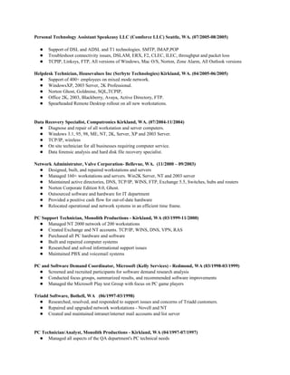 Personal Technology Assistant Speakeasy LLC (Comforce LLC) Seattle, WA. (07/2005-08/2005)
● Support of DSL and ADSL and T1 technologies. SMTP, IMAP,POP
● Troubleshoot connectivity issues, DSLAM, ERX, F2, CLEC, ILEC, throughput and packet loss
● TCPIP, Linksys, FTP, All versions of Windows, Mac O/S, Norton, Zone Alarm, All Outlook versions
Helpdesk Technician, Housevalues Inc (Serbyte Technologies) Kirkland, WA. (04/2005-06/2005)
● Support of 400+ employees on mixed mode network.
● WindowsXP, 2003 Server, 2K Professional.
● Norton Ghost, Goldmine, SQL,TCPIP,
● Office 2K, 2003, Blackberry, Avaya, Active Directory, FTP.
● Spearheaded Remote Desktop rollout on all new workstations.
Data Recovery Specialist, Computronics Kirkland, WA. (07/2004-11/2004)
● Diagnose and repair of all workstation and server computers.
● Windows 3.1, 95, 98, ME, NT, 2K, Server, XP and 2003 Server.
● TCP/IP, wireless
● On site technician for all businesses requiring computer service.
● Data forensic analysis and hard disk file recovery specialist.
Network Administrator, Valve Corporation- Bellevue, WA. (11/2000 – 09/2003)
● Designed, built, and repaired workstations and servers
● Managed 160+ workstations and servers. Win2K Server, NT and 2003 server
● Maintained active directories, DNS, TCP/IP, WINS, FTP, Exchange 5.5, Switches, hubs and routers
● Norton Corporate Edition 8.0, Ghost.
● Outsourced software and hardware for IT department
● Provided a positive cash flow for out-of-date hardware
● Relocated operational and network systems in an efficient time frame.
PC Support Technician, Monolith Productions - Kirkland, WA (03/1999-11/2000)
● Managed NT 2000 network of 200 workstations
● Created Exchange and NT accounts. TCP/IP, WINS, DNS, VPN, RAS
● Purchased all PC hardware and software
● Built and repaired computer systems
● Researched and solved informational support issues
● Maintained PBX and voicemail systems
PC and Software Demand Coordinator, Microsoft (Kelly Services) - Redmond, WA (03/1998-03/1999)
● Screened and recruited participants for software demand research analysis
● Conducted focus groups, summarized results, and recommended software improvements
● Managed the Microsoft Play test Group with focus on PC game players
Triadd Software, Bothell, WA (06/1997-03/1998)
● Researched, resolved, and responded to support issues and concerns of Triadd customers.
● Repaired and upgraded network workstations - Novell and NT
● Created and maintained intranet/internet mail accounts and list server
PC Technician/Analyst, Monolith Productions - Kirkland, WA (04/1997-07/1997)
● Managed all aspects of the QA department's PC technical needs
 