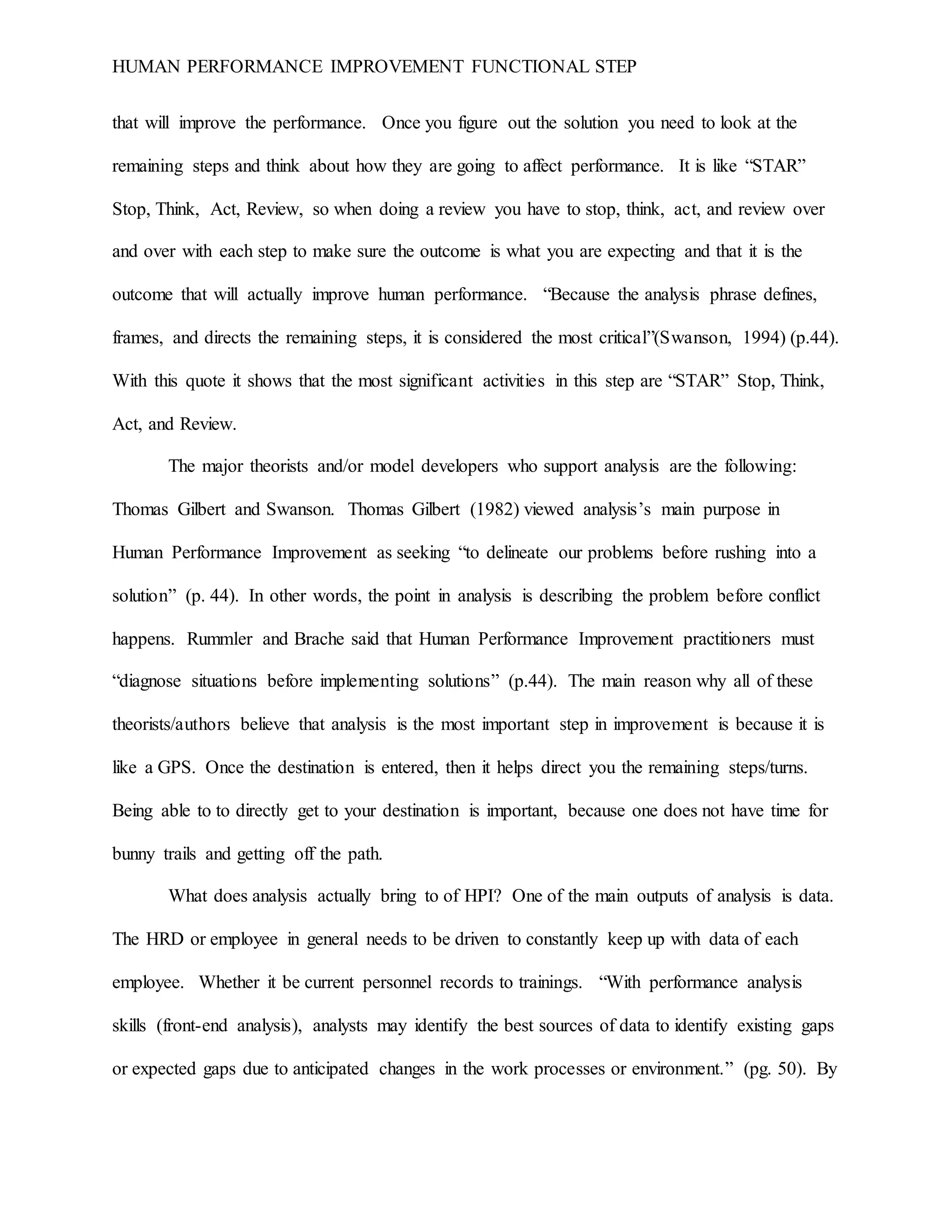 HUMAN PERFORMANCE IMPROVEMENT FUNCTIONAL STEP
that will improve the performance. Once you figure out the solution you need to look at the
remaining steps and think about how they are going to affect performance. It is like “STAR”
Stop, Think, Act, Review, so when doing a review you have to stop, think, act, and review over
and over with each step to make sure the outcome is what you are expecting and that it is the
outcome that will actually improve human performance. “Because the analysis phrase defines,
frames, and directs the remaining steps, it is considered the most critical”(Swanson, 1994) (p.44).
With this quote it shows that the most significant activities in this step are “STAR” Stop, Think,
Act, and Review.
The major theorists and/or model developers who support analysis are the following:
Thomas Gilbert and Swanson. Thomas Gilbert (1982) viewed analysis’s main purpose in
Human Performance Improvement as seeking “to delineate our problems before rushing into a
solution” (p. 44). In other words, the point in analysis is describing the problem before conflict
happens. Rummler and Brache said that Human Performance Improvement practitioners must
“diagnose situations before implementing solutions” (p.44). The main reason why all of these
theorists/authors believe that analysis is the most important step in improvement is because it is
like a GPS. Once the destination is entered, then it helps direct you the remaining steps/turns.
Being able to to directly get to your destination is important, because one does not have time for
bunny trails and getting off the path.
What does analysis actually bring to of HPI? One of the main outputs of analysis is data.
The HRD or employee in general needs to be driven to constantly keep up with data of each
employee. Whether it be current personnel records to trainings. “With performance analysis
skills (front-end analysis), analysts may identify the best sources of data to identify existing gaps
or expected gaps due to anticipated changes in the work processes or environment.” (pg. 50). By
 