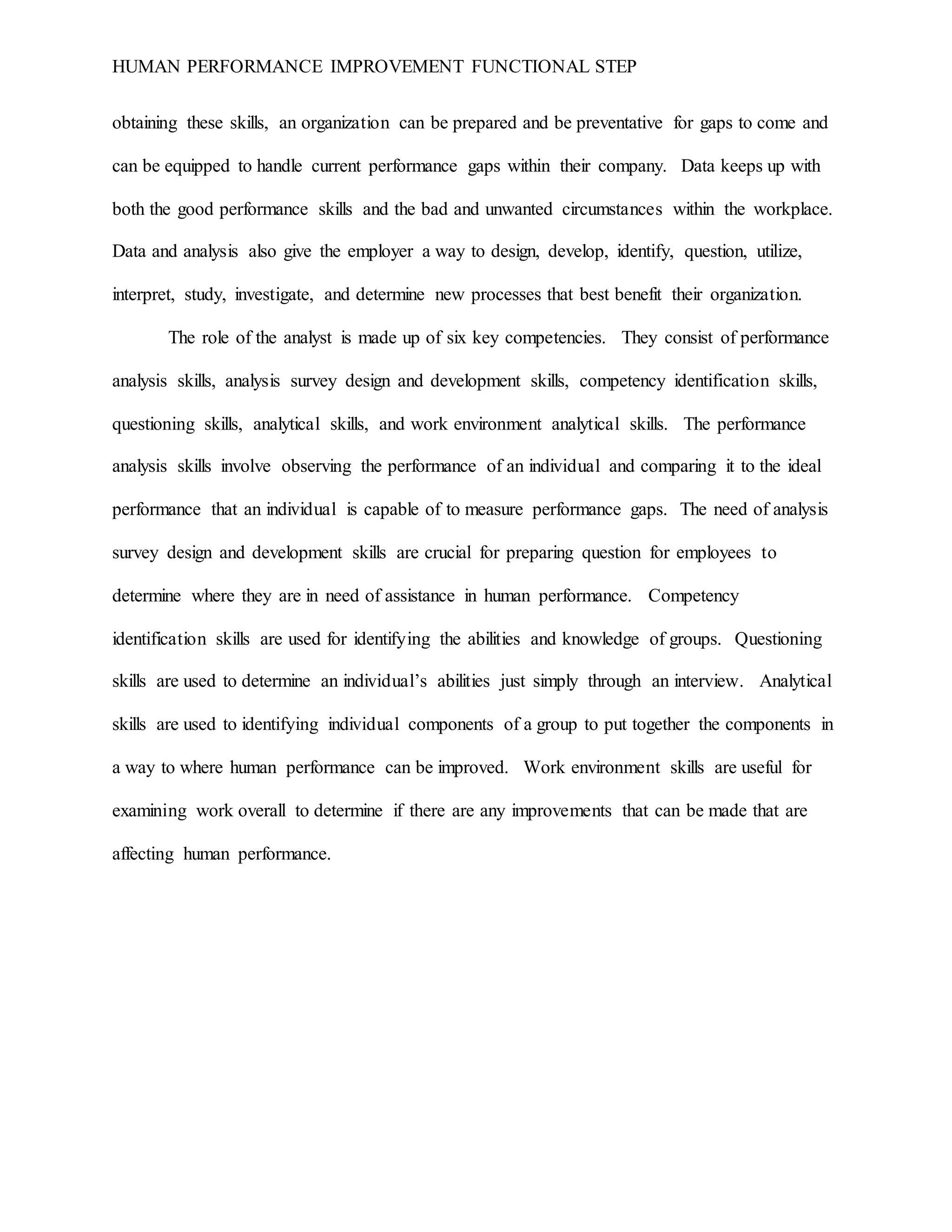 HUMAN PERFORMANCE IMPROVEMENT FUNCTIONAL STEP
obtaining these skills, an organization can be prepared and be preventative for gaps to come and
can be equipped to handle current performance gaps within their company. Data keeps up with
both the good performance skills and the bad and unwanted circumstances within the workplace.
Data and analysis also give the employer a way to design, develop, identify, question, utilize,
interpret, study, investigate, and determine new processes that best benefit their organization.
The role of the analyst is made up of six key competencies. They consist of performance
analysis skills, analysis survey design and development skills, competency identification skills,
questioning skills, analytical skills, and work environment analytical skills. The performance
analysis skills involve observing the performance of an individual and comparing it to the ideal
performance that an individual is capable of to measure performance gaps. The need of analysis
survey design and development skills are crucial for preparing question for employees to
determine where they are in need of assistance in human performance. Competency
identification skills are used for identifying the abilities and knowledge of groups. Questioning
skills are used to determine an individual’s abilities just simply through an interview. Analytical
skills are used to identifying individual components of a group to put together the components in
a way to where human performance can be improved. Work environment skills are useful for
examining work overall to determine if there are any improvements that can be made that are
affecting human performance.
 