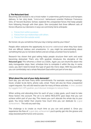 !
!
3. The Reluctant Goal
Becoming side tracked is not a trivial matter- it undermines performance and hampers
delivery. In her 2013 book, ‘Sidetracked’, behavioural scientist Professor Francesca
Gino, of Harvard Business School, explored the unexpected forces that keep people
from following through with their plans. She concluded that three diﬀerent sets of
forces inﬂuence our decisions in ways we commonly fail to anticipate: 
!
1. Forces from within ourselves
2. Forces from our relationships with others
3. Forces from the outside world.
!
Be honest, do you sometimes ﬁnd your day is being ruled by your Inbox?
!
People often welcome the opportunity to become sidetracked when they face tasks
that are diﬃcult, tedious and unwelcome. Or, you might be procrastinating about
something that you’ve not done before and are simply uncertain how to tackle it.
!
Research has shown that goal setting helps people structure their work and avoid
becoming distracted. That’s why GPS goaltrak introduces the discipline of the
Reluctant goal. This reframes a ‘chore’ as a GOAL. Again, you can chunk this down into
daily manageable steps. Next, schedule time to complete it within the day. In some
cases, you don’t need to break this type of goal into micro steps. With focused eﬀort,
you can comfortably nail a whole Reluctant Goal within just part of one day!
!
!
What about the rest of your daily demands?
Each day, you will have many other commitments. For example; recurring meetings,
travel, smaller to-do items, phone calls, email. There will also be those unexpected
urgent requests. You will still need to cater for many of these activities. In time, assisted
by nuggets from GPS goaltrak, you’ll discover strategies to reduce these.
!
When writing and allocating time for each of your 3 daily goals, you’ll need to take
these factors into account. The art is to deﬁne REALISTIC goal steps that you can
achieve within part of your day. This means you can’t allocate the whole day to your
goals. You know better than anyone how much time you can dedicate to 3-goal
achievement. This will vary each day.
!
The challenge is to create as much time as you can and protect it. Once you
experience the ﬂow of 3-goal daily achievement you’ll quickly get into the groove and
enjoy boosted performance and success.
PAGE: !33-GOAL DAILY ACHIEVEMENT
 
