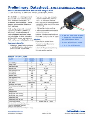 Preliminary Datasheet                                                                                        Small Brushless DC Motors
BL30 EB Series Brushless DC Motors with Integral Drive
32 mm diameter, 30 mNm cont. Torque, 11 W output power

The BL30 EB is an extremely compact                                      • Two-wire version is as simple to
brushless DC motor with integrated                                         control as a DC motor, needing
drive electronics. This motor is an                                        only a DC voltage to operate
outer rotor motor providing a robust                                     • Four-wire version with tachometer
bearing system capable of handling                                         output (18 pulses per rev) for speed
high side loads.                                                           monitoring
                                       • IP54 level protection sealing
High quality components ensure an
operating life of min. 20000 hours.    • Thermal overload protection with
The output torque of 30 mNm at a         automatic recovery
constant speed of 3500 RPM makes       • Reverse supply voltage protection
                                                                           •                                          32 mm dia., outer rotor, brushless
this motor ideal for small membrane    • Low EMI – complies with EN 55014
                                                                                                                      DC motor with integrated drive
and peristaltic pumps, laser scanners,
                                                                                                                      and robust bearing system
high-end fan and medical applications. Options
                                       • Special shaft modifications       •                                          30 mNm (4.3 oz-in) cont. torque
Features & Benefits                                                      • Custom leads and connector
 • Integrated speed control loop with                                      configurations                          • 12 or 24 VDC winding choice
   a speed set input to adjust motor
                                                                         • Alternate flange configurations
   speed from 200 to 5000 RPM
                                                                         • Encoder and/or gearbox



BL30 EB SPECIFICATIONS
 Model                                         CW1       8204 045+              15211                 15221
                                             CCW1        8204 045+              15461                 15471
 Nominal Voltage                                                 V                12                    24
 Voltage Range                                                   V              10 - 18               10 - 28
 Max. Output Power                                               W                           11
 Nominal Torque                                           mNm (oz-in)                      30 (4.3)
 Max. Continuous Torque                                  mNm (oz-in)                      40 ( 5.7)
 Nominal Speed                                              RPM                            3500
 No-Load Speed                                              RPM                            4600
 Nominal Current                                             mA                  1350                 650
 Max. Continuous Current                                     mA                  1600                 800
 No-Load Current                                             mA                   160                  93
 Torque Constant                                       mNm/A (oz-in/A)           35 (5)             70 (10)
 Rotor Inertia                                          kgm2 (oz-in-s2)               4.7 E-6 (7 E-4)
 Mechanical Time Constant                                    ms                    12                  9
 Thermal Resistance Housing-Ambient                        °C/W                             14
 Weight                                                    g (oz)                         113 (4)
 Protection                                                   -                            IP54
 Gearbox (option)                                             -
 Speed Voltage Input (set point) 2,3                          V                             0-7
 Speed Voltage Input threshold 2                                 V                           0.2
 Speed Output Signal                                            PPR                          18
 Speed Output Signal low time 4                                usec                          195
 Thermal Limit Protection                                        °C            90 (flange temp., 80 °C restart)
Notes: Values valid for nominal voltage and Tamb = 22 ºC
1) CW for clock rotation, CCW for counter clockwise rotation
2) Input versus motor speed graph, see next page
3) Input circuit diagram see next page
4 ) Speed output signal and speed output circuit diagram see next page



www.alliedmotion.com
© Allied Motion Technologies Inc.                                                     Issued: 23 July 2008                Specifications subject to change without notice
 