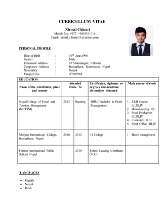 CURRICULLUM VITAE
Nirmal Chhetri
Mobile No: +977 – 9803101016
Email: nirmal_chhetri11@yahoo.com
PERSONAL PROFILE
Date of Birth : 01ST June,1996
Gender : Male
Permanent address : 07 Shukranagar, Chitwan
Temporary Address : Basundhara, Kathmandu, Nepal
Nationality : Nepali
Passport No : 07682968
LANGUAGES
 English
 Nepali
 Hindi
EDUCATION:
Name of the ,Institution, place
and country
Attended
From- To
Certificates, diplomas or
degrees and academic
distinctions obtained
Main course of study
Nepal College of Travel and
Tourism Management
(NCTTM)
2013 Running BHM (Bachelor in Hotel
Management)
1. F&B Service
I,II,III,IV
2. Housekeeping I,II
3. Food Production
I,II,III,IV
4. Computer II,III
5. Front Office III,IV
Morgan International College,
Basundhara, Nepal
2010 2012 +2 College 1 Hotel management
Clinton International Public
School, Nepal
2010 School Leaving Certificate
(SLC)
 