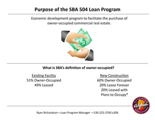 1
Purpose of the SBA 504 Loan Program 
Economic development program to facilitate the purchase of  
owner‐occupied commercial real estate. 
What is SBA’s deﬁni on of owner‐occupied? 
New Construc on 
60% Owner‐Occupied 
20% Lease Forever 
20% Leased with  
                    Plans to Occupy* 
Ryan Richardson—Loan Program Manager —530‐225‐2760 x206 
Exis ng Facility 
51% Owner‐Occupied 
49% Leased 
 