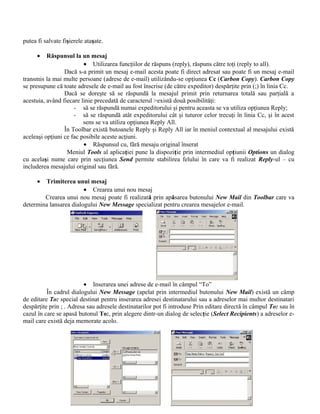 putea fi salvate fişierele ataşate.

      •   Răspunsul la un mesaj
                         • Utilizarea funcţiilor de răspuns (reply), răspuns către toţi (reply to all).
                 Dacă s-a primit un mesaj e-mail acesta poate fi direct adresat sau poate fi un mesaj e-mail
transmis la mai multe persoane (adrese de e-mail) utilizându-se opţiunea Cc (Carbon Copy). Carbon Copy
se presupune că toate adresele de e-mail au fost înscrise (de către expeditor) despărţite prin (;) în linia Cc.
                 Dacă se doreşte să se răspundă la mesajul primit prin returnarea totală sau parţială a
acestuia, având fiecare linie precedată de caracterul >există două posibilităţi:
                     - să se răspundă numai expeditorului şi pentru aceasta se va utiliza opţiunea Reply;
                     - să se răspundă atât expeditorului cât şi tuturor celor trecuţi în linia Cc, şi în acest
                         sens se va utiliza opţiunea Reply All.
                 În Toolbar există butoanele Reply şi Reply All iar în meniul contextual al mesajului există
aceleaşi opţiuni ce fac posibile aceste acţiuni.
                         • Răspunsul cu, fără mesaju original înserat
                  Meniul Tools al aplicaţiei pune la dispoziţie prin intermediul opţiunii Options un dialog
cu acelaşi nume care prin secţiunea Send permite stabilirea felului în care va fi realizat Reply-ul – cu
includerea mesajului original sau fără.

      • Trimiterea unui mesaj
                        • Crearea unui nou mesaj
        Crearea unui nou mesaj poate fi realizată prin apăsarea butonului New Mail din Toolbar care va
determina lansarea dialogului New Message specializat pentru crearea mesajelor e-mail.




                          • Inserarea unei adrese de e-mail în câmpul “To”
          În cadrul dialogului New Message (apelat prin intermediul butonului New Mail) există un câmp
de editare To: special destinat pentru inserarea adresei destinatarului sau a adreselor mai multor destinatari
despărţite prin ; . Adresa sau adresele destinatarilor pot fi introduse Prin editare directă în câmpul To: sau în
cazul în care se apasă butonul To:, prin alegere dintr-un dialog de selecţie (Select Recipients) a adreselor e-
mail care există deja memorate acolo.
 