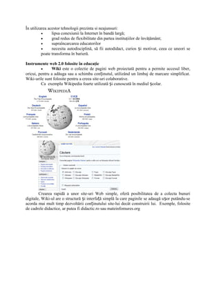 În utilizarea acestor tehnologii prezinta si neajunsuri:
          •     lipsa conexiunii la Internet în bandă largă;
          •     grad redus de flexibilitate din partea instituţiilor de învăţământ;
          •     supraîncarcarea educatorilor
          •     necesita autodisciplină, să fii autodidact, curios și motivat, ceea ce uneori se
          poate transforma în barieră.

Instrumente web 2.0 folosite în educaţie
         •     Wiki este o colectie de pagini web proiectată pentru a permite accesul liber,
oricui, pentru a adăuga sau a schimba conținutul, utilizând un limbaj de marcare simplificat.
Wiki-urile sunt folosite pentru a creea site-uri colaborative.
         Ca exemplu Wikipedia foarte utilizată și cunoscută în mediul școlar.




        Crearea rapidă a unor site-uri Web simple, oferă posibilitatea de a colecta bunuri
digitale, Wiki-ul are o structură și interfață simplă la care paginile se adaugă ușor putându-se
acorda mai mult timp dezvoltării conținutului site-lui decât construirii lui. Exemple, folosite
de cadrele didactice, ar putea fi didactic.ro sau mateinfomures.org
 